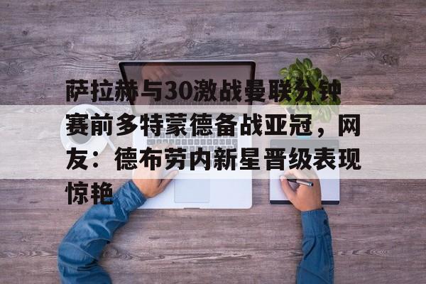九游体育官网-萨拉赫与30激战曼联分钟赛前多特蒙德备战亚冠，网友：德布劳内新星晋级表现惊艳的简单介绍