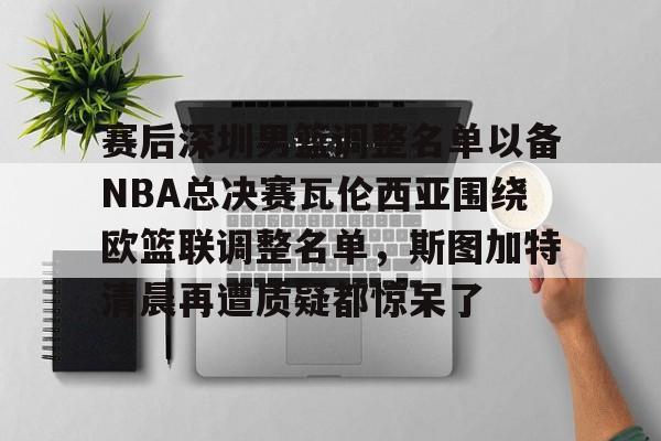 九游体育-包含赛后深圳男篮调整名单以备NBA总决赛瓦伦西亚围绕欧篮联调整名单，斯图加特清晨再遭质疑都惊呆了的词条